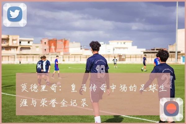 莫德里奇:皇马传奇中场的足球生涯与荣誉全记录
