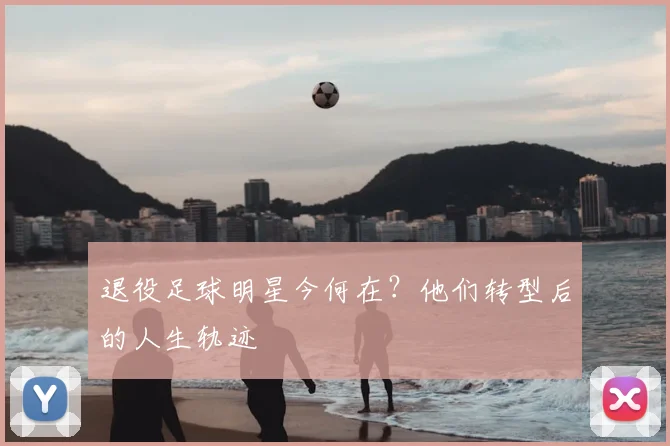 退役足球明星今何在?他们转型后的人生轨迹