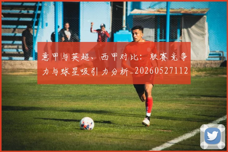 意甲与英超、西甲对比：联赛竞争力与球星吸引力分析_20260527112520