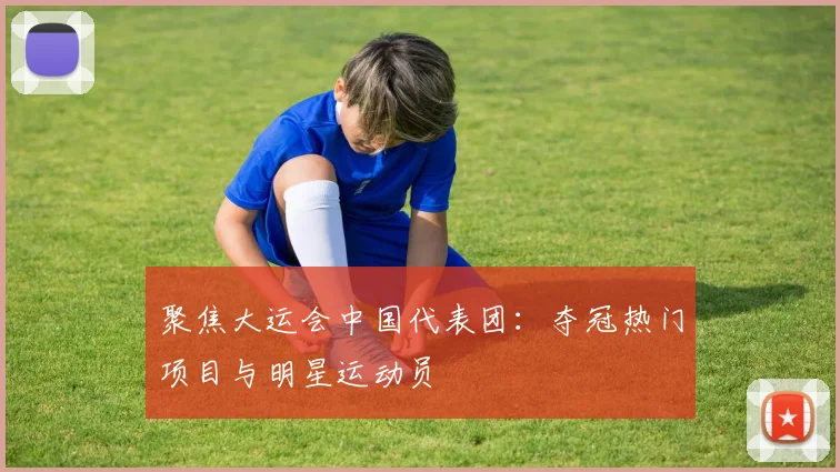聚焦大运会中国代表团：夺冠热门项目与明星运动员