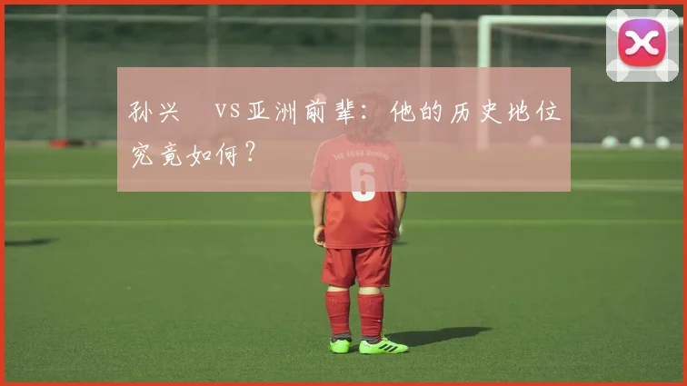 孙兴慜vs亚洲前辈：他的历史地位究竟如何？