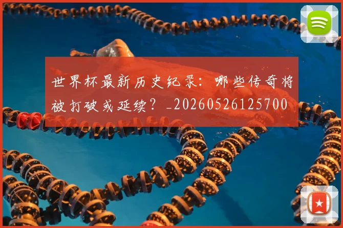 世界杯最新历史纪录：哪些传奇将被打破或延续？_20260526125700