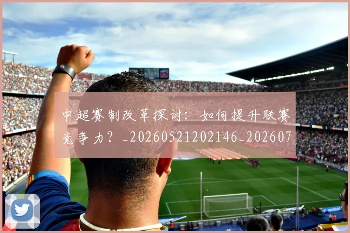 中超赛制改革探讨:如何提升联赛竞争力?_20260521202146_20260703211751