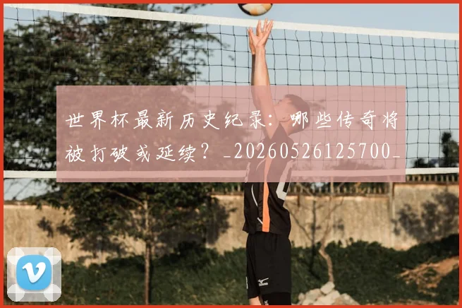 世界杯最新历史纪录：哪些传奇将被打破或延续？_20260526125700_20260703203303