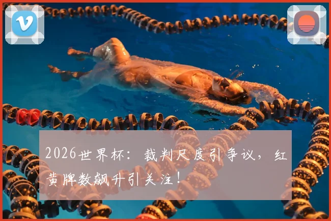 2026世界杯：裁判尺度引争议，红黄牌数飙升引关注！