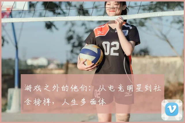 游戏之外的他们:从电竞明星到社会榜样,人生多面体