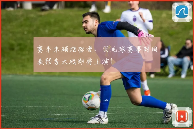 赛季末硝烟弥漫，羽毛球赛事时间表预告大戏即将上演！