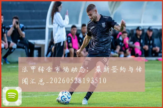 法甲转会市场动态:最新签约与传闻汇总_20260528193510