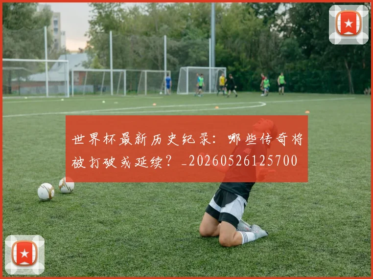 世界杯最新历史纪录:哪些传奇将被打破或延续?_20260526125700