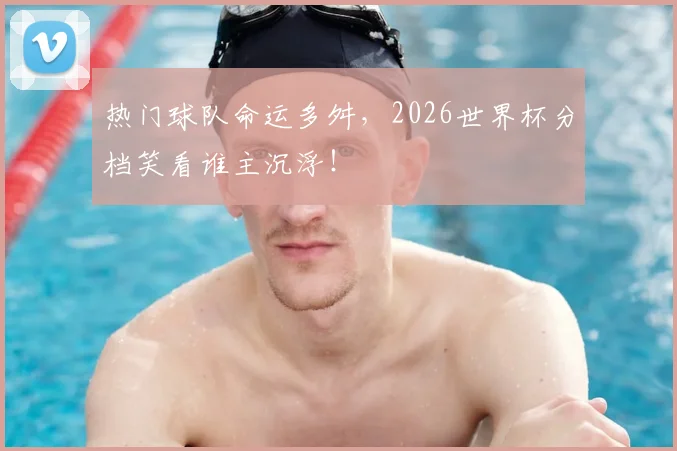 热门球队命运多舛，2026世界杯分档笑看谁主沉浮！