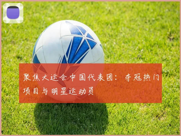 聚焦大运会中国代表团：夺冠热门项目与明星运动员