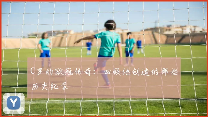 C罗的欧冠传奇:回顾他创造的那些历史纪录