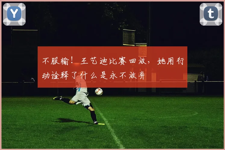 不服输！王艺迪比赛回放，她用行动诠释了什么是永不放弃