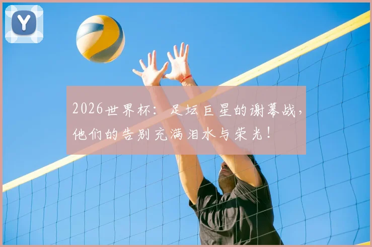 2026世界杯：足坛巨星的谢幕战，他们的告别充满泪水与荣光！