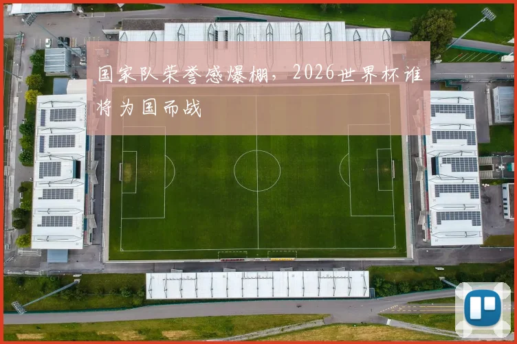 国家队荣誉感爆棚，2026世界杯谁将为国而战