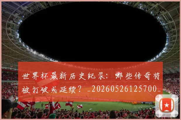 世界杯最新历史纪录：哪些传奇将被打破或延续？_20260526125700_20260703203303