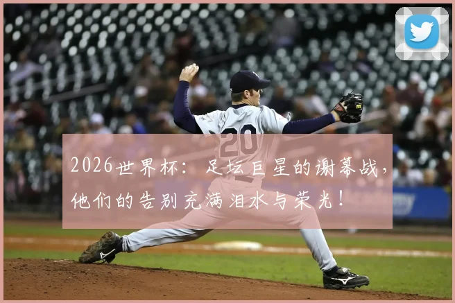 2026世界杯：足坛巨星的谢幕战，他们的告别充满泪水与荣光！